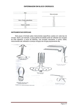 ENFERMAGEM EM BLOCO CIRÚRGICO.
Página 57
INSTRUMENTAIS ESPECIAIS
Este grupo é formado pelos instrumentais específicos usados em cada tipo de
cirurgia. Assim, por exemplo, a pinça gêmea de abadie pode ser utilizada nas cirurgias
do trato digestivo; a pinça de Satinsky, nas cirurgias vasculares, e outras. Estes,
instrumentais são utilizados no tempo cirúrgico da cirurgia propriamente dita.
 