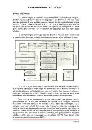 ENFERMAGEM EM BLOCO CIRÚRGICO.
Página 5
BLOCO CIRÚRGICO
O Centro Cirúrgico é a área do hospital destinada à realização das cirurgias.
Existem alguns critérios que devem ser seguidos ao se determinar uma área física
para tal finalidade. É uma unidade ímpar do hospital, devido à especificidade do seu
serviço. Como o próprio nome indica, é o local onde se realizam as intervenções
cirúrgicas, que podem ser em caráter eletivo, de urgência, de emergência, ou ainda
para realizar procedimentos que necessitem da segurança que este setor pode
oferecer.
O Centro Cirúrgico é um lugar especial dentro do hospital, convenientemente
preparado segundo um conjunto de requisitos que o tomam apto à prática da cirurgia.
O bloco cirúrgico assim melhor denominado deve localizar-se centralmente,
num lugar de fácil acesso, porém longe dos corredores e áreas de muita circulação. O
centro cirúrgico deve ser localizado onde houver o menor o fluxo possível de pessoas,
materiais, equipamentos e lixo, visando manter o bloco de cirurgia ainda mais
reservado quanto a influências externas, sejam biológicas ou psicossomáticas.
Outro ponto a ser observado é o acesso rápido e fácil das diversas clínicas,
principalmente UTI e PS. São elementos da unidade do c. cirúrgico: vestiários
masculino e feminino localizado na entrada do C.C., posto de enfermagem, copa,
corredor, sala para material de limpeza, sala de expurgo, sala para estocagem de
material esterilizado, local para lavabo, sala de cirurgia, sala de estar e para relatórios
médicos, sala de estar e de repouso para pessoal, sala para guarda de aparelhos e
equipamentos, sala para raios X, rouparia, farmácia, sala para guarda de soluções
usados no C.C., sala de recuperação pós-anestésica (SRPA). Pode conter ainda
a central de material e esterilizado (CME).
 