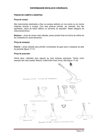 ENFERMAGEM EM BLOCO CIRÚRGICO.
Página 61
PINÇAS DE CAMPO E ASSEPSIA
Pinça de campo
São instrumentos destinados a fixar os campos estéreis um nos outros ou em outros
materiais durante a cirurgia. Com eles pode-se prender, por exemplo, fios não
agulhados, cabos de bisturi elétrico ou borracha do aspirador. Nesta categoria de
instrumental temos:
Backaus – pinça de campo mais utilizada, possui pontas finas em forma de chifres de
boi. Existente em vários tamanhos.
Pinça de assepsia
Cheron – pinça utilizada para prender compressas de gaze para a assepsia da pele
do paciente (figura 17.17).
Pinça de preensão
Vários tipos, utilizadas para segurar as mais diversas estruturas. Temos como
exemplo das mais usadas: Babcoc, Collin/Collin Oval, Duval, Allis (figura 17.18)
 