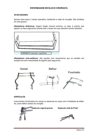 ENFERMAGEM EM BLOCO CIRÚRGICO.
Página 62
AFASTADORES
Servem para expor o campo operatório, facilitando a visão do cirurgião. São divididos
em dois grupos:
Afastadores dinâmicos: exigem tração manual contínua, ou seja, é preciso que
alguém os fique segurando durante todo o tempo em que estiverem sendo utilizados.
Afastadores auto-estáticos: são aqueles com mecanismos que os mantém em
posição fixa sem necessidade de alguém para segurá-los.
ESPÉCULOS
Instrumentos introduzidos em canais ou aberturas do corpo com a finalidade de dilatá-
los, para melhor acesso do cirurgião.
Espéculo vaginal graves Espéculo retal de Prath
 