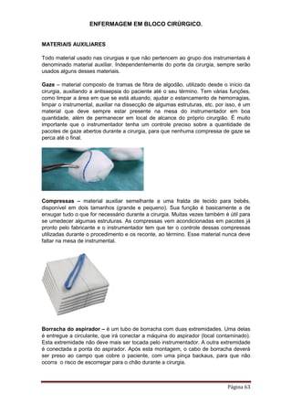 ENFERMAGEM EM BLOCO CIRÚRGICO.
Página 63
MATERIAIS AUXILIARES
Todo material usado nas cirurgias e que não pertencem ao grupo dos instrumentais é
denominado material auxiliar. Independentemente do porte da cirurgia, sempre serão
usados alguns desses materiais.
Gaze – material composto de tramas de fibra de algodão, utilizado desde o início da
cirurgia, auxiliando a antissepsia do paciente até o seu término. Tem várias funções,
como limpar a área em que se está atuando, ajudar o estancamento de hemorragias,
limpar o instrumental, auxiliar na dissecção de algumas estruturas, etc. por isso, é um
material que deve sempre estar presente na mesa do instrumentador em boa
quantidade, além de permanecer em local de alcance do próprio cirurgião. É muito
importante que o instrumentador tenha um controle preciso sobre a quantidade de
pacotes de gaze abertos durante a cirurgia, para que nenhuma compressa de gaze se
perca até o final.
Compressas – material auxiliar semelhante a uma fralda de tecido para bebês,
disponível em dois tamanhos (grande e pequeno). Sua função é basicamente a de
enxugar tudo o que for necessário durante a cirurgia. Muitas vezes também é útil para
se umedecer algumas estruturas. As compressas vem acondicionadas em pacotes já
pronto pelo fabricante e o instrumentador tem que ter o controle dessas compressas
utilizadas durante o procedimento e os reconte, ao término. Esse material nunca deve
faltar na mesa de instrumental.
Borracha do aspirador – é um tubo de borracha com duas extremidades. Uma delas
é entregue a circulante, que irá conectar a máquina do aspirador (local contaminado).
Esta extremidade não deve mais ser tocada pelo instrumentador. A outra extremidade
é conectada a ponta do aspirador. Após esta montagem, o cabo de borracha deverá
ser preso ao campo que cobre o paciente, com uma pinça backaus, para que não
ocorra o risco de escorregar para o chão durante a cirurgia.
 