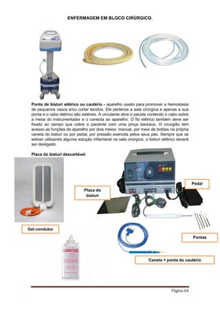 ENFERMAGEM EM BLOCO CIRÚRGICO.
Página 64
Ponta de bisturi elétrico ou cautério - aparelho usado para promover a hemostasia
de pequenos vasos e/ou cortar tecidos. Ele pertence a sala cirúrgica e apenas a sua
ponta e o cabo elétrico são estéreis. A circulante abre o pacote contendo o cabo sobre
a mesa do instrumentador e o conecta ao aparelho. O fio elétrico também deve ser
fixado ao campo que cobre o paciente com uma pinça backaus. O cirurgião tem
acesso as funções do aparelho por dois meios: manual, por meio de botões na própria
caneta do bisturi ou por pedal, por pressão exercida pelos seus pés. Sempre que se
estiver utilizando alguma solução inflamável na sala cirúrgica, o bisturi elétrico deverá
ser desligado.
Placa do bisturi descartável
Caneta + ponta do cautério
Placa do
bisturi
Pedal
Gel condutor
Pontas
 