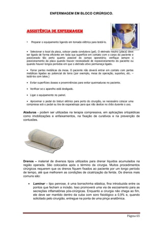 ENFERMAGEM EM BLOCO CIRÚRGICO.
Página 65
Ataduras - podem ser utilizadas na terapia compressiva, em aplicações ortopédicas
como imobilizações e enfaixamentos, na fixação de curativos e na prevenção de
contusões.
Drenos – material de diversos tipos utilizados para drenar líquidos acumulados na
região operada. São colocados após o término da cirurgia. Muitos procedimentos
cirúrgicos requerem que os drenos fiquem fixados ao paciente por um longo período
de tempo, até que melhorem as condições de cicatrização da ferida. Os drenos mais
comuns são:
 Laminar – tipo penrose, é uma borrachinha elástica, fina introduzida entre os
pontos que fecham a incisão. Isso promoverá uma via de escoamento para as
secreções inflamatórias pós-cirúrgicas. Enquanto a cirurgia não chega ao fim,
ele deve ser mantido dentro da cuba com soro fisiológico a 0,9% e, quando
solicitado pelo cirurgião, entregue na ponta de uma pinça anatômica.
 