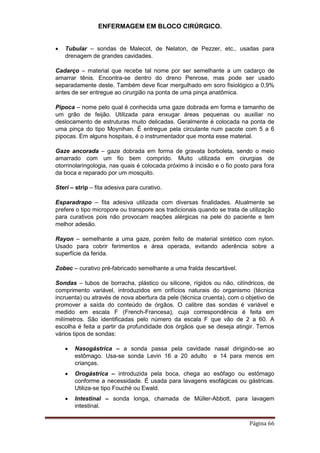 ENFERMAGEM EM BLOCO CIRÚRGICO.
Página 66
 Tubular – sondas de Malecot, de Nelaton, de Pezzer, etc., usadas para
drenagem de grandes cavidades.
Cadarço – material que recebe tal nome por ser semelhante a um cadarço de
amarrar tênis. Encontra-se dentro do dreno Penrose, mas pode ser usado
separadamente deste. Também deve ficar mergulhado em soro fisiológico a 0,9%
antes de ser entregue ao cirurgião na ponta de uma pinça anatômica.
Pipoca – nome pelo qual é conhecida uma gaze dobrada em forma e tamanho de
um grão de feijão. Utilizada para enxugar áreas pequenas ou auxiliar no
deslocamento de estruturas muito delicadas. Geralmente é colocada na ponta de
uma pinça do tipo Moynihan. É entregue pela circulante num pacote com 5 a 6
pipocas. Em alguns hospitais, é o instrumentador que monta esse material.
Gaze ancorada – gaze dobrada em forma de gravata borboleta, sendo o meio
amarrado com um fio bem comprido. Muito utilizada em cirurgias de
otorrinolaringologia, nas quais é colocada próximo à incisão e o fio posto para fora
da boca e reparado por um mosquito.
Steri – strip – fita adesiva para curativo.
Esparadrapo – fita adesiva utilizada com diversas finalidades. Atualmente se
prefere o tipo micropore ou transpore aos tradicionais quando se trata de utilização
para curativos pois não provocam reações alérgicas na pele do paciente e tem
melhor adesão.
Rayon – semelhante a uma gaze, porém feito de material sintético com nylon.
Usado para cobrir ferimentos e área operada, evitando aderência sobre a
superfície da ferida.
Zobec – curativo pré-fabricado semelhante a uma fralda descartável.
Sondas – tubos de borracha, plástico ou silicone, rígidos ou não, cilíndricos, de
comprimento variável, introduzidos em orifícios naturais do organismo (técnica
incruenta) ou através de nova abertura da pele (técnica cruenta), com o objetivo de
promover a saída do conteúdo de órgãos. O calibre das sondas é variável e
medido em escala F (French-Francesa), cuja correspondência é feita em
milímetros. São identificadas pelo número da escala F que vão de 2 a 60. A
escolha é feita a partir da profundidade dos órgãos que se deseja atingir. Temos
vários tipos de sondas:
 Nasogástrica – a sonda passa pela cavidade nasal dirigindo-se ao
estômago. Usa-se sonda Levin 16 a 20 adulto e 14 para menos em
crianças.
 Orogástrica – introduzida pela boca, chega ao esôfago ou estômago
conforme a necessidade. É usada para lavagens esofágicas ou gástricas.
Utiliza-se tipo Fouché ou Ewald.
 Intestinal – sonda longa, chamada de Müller-Abbott, para lavagem
intestinal.
 