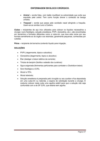 ENFERMAGEM EM BLOCO CIRÚRGICO.
Página 67
 Uretral – sonda foley, com balão insuflável na extremidade que evita sua
expulsão pela uretra. Tem como função drenar o conteúdo da bexiga
urinária.
 Traqueal – sonda que passa pela cavidade nasal atingindo a traquéia.
Usam-se as sondas Lanz e Carlens.
Cubas – recipientes de aço inox utilizados para colocar os líquidos necessários a
cirurgia ( soro fisiológico, solução anestésica, PVPI, clorexidina, etc.), são encontradas
em tamanhos e formatos diferentes como a cuba-rim, que leva este nome por seu
formato semelhante ao do órgão e as redondas, geralmente pequenas, conhecidas por
cubetas.
Pêras – recipiente de borracha contendo líquido para irrigação.
SOLUÇÕES
 PVPI ( degermante, tópico e alcoolico)
 Clorexidina (degermante, tópico e alcoolico)
 Éter (desligar o bisturi elétrico da corrente)
 Tintuta de benjoim (facilita a adesão dos curativos)
 Água oxigenada (ferimentos perfurantes para combater o Clortridium tetani)
 Soro fisiológico a 0,9%;
 Álcool a 70%;
 Álcool absoluto;
 Solução anestésica é preparada pelo cirurgião ou seu auxiliar e fica depositada
em uma cuba-rim ou redonda, a espera de solicitação durante a cirurgia. É
costume colocar nesta cuba uma agulha estéril para que a solução não seja
confundida com a de SF 0,9%, que estaria sem agulha.
 