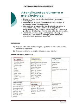 ENFERMAGEM EM BLOCO CIRÚRGICO.
Página 68
EXERCÍCIOS
1) Pesquisar sobre todos os fios cirúrgicos, agulhados ou não, curvo ou reto,
absorvível ou inabsorvível.
2) Descrever em detalhes as soluções utilizadas no bloco cirúrgico.
PASSAGEM DO INSTRUMENTAL
 
