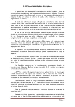 ENFERMAGEM EM BLOCO CIRÚRGICO.
Página 6
O vestiário é o local onde os funcionários e a equipe médica trocam a roupa de
uso normal por aquela de uso restrito às dependências do centro cirúrgico. Em alguns
hospitais, a roupa privativa é destinada somente ao uso nas dependências do centro
cirúrgico (C.C.); em outros, o uniforme é usado, pelos médicos, em todas as
dependências do hospital.
O posto de enfermagem abriga a função de administrar a rotina do C.C.
Funciona como uma secretaria onde se estabelecem as escalas dos funcionários,
assim como as das cirurgias que ocorrerão no dia. Todas as funções são exercidas
por profissionais da área de enfermagem, sob supervisão de uma enfermeira. Em
alguns C.C., também funciona como farmácia – estocando medicamentos de uso.
A sala de raio X abriga o equipamento necessário para esse tipo de exame
durante os procedimentos cirúrgicos. Geralmente, os aparelhos são móveis, capazes
de ser deslocados para as salas cirúrgicas, onde auxiliarão as cirurgias,
complementando-as (cirurgias ortopédicas, por exemplo).
Conforto médico é o local onde a equipe médica espera pelo início da cirurgia,
descansa, relaxa, se alimenta. Em alguns hospitais, o conforto destinado aos
anestesistas é separado daquele destinado aos cirurgiões e instrumentadores. Não há
regra para essa divisão.
A copa seria uma espécie de conforto destinado aos funcionários da área de
enfermagem, circulante e pessoal dos serviços gerais, permitindo-lhes lá fazer as
refeições.
O centro de material e esterilizado é o local onde se armazena toda a espécie
de material utilizado no centro cirúrgico. Costuma ser dividido em áreas, de acordo
com o tipo de material estocado (fios, agulhas, sondas, cateteres, próteses, seringas,
luvas, etc.).
Na farmácia encontram-se os medicamentos empregados durante os
procedimentos cirúrgicos. Qualquer droga necessária é ali mantida, com rigoroso
controle de entrada e saída.
A SRPA é o local onde o paciente permanece após o término da cirurgia, por
período determinado pela equipe de anestesia, até se recuperar dos efeitos do
anestésico e normalizar funções vitais, reflexos e consciência. O paciente fica com
supervisão de uma enfermeira, que monitora constantemente.
Próximo ao RX, Banco de Sangue, Laboratório e farmácia; n° de leitos mais
um de acordo com a quantidade de S.O, com distancia de 80 cm entre leitos, fluídos
mecânicos e tomadas; posto de enfermagem com 6m²; local apropriado para fluídos
corpóreos; áreas de Apoio.
Sala de prescrição médica segundo a resolução deve-se ter uma sala de
prescrição de 2m².
As salas cirúrgicas, onde ocorre o ato operatório, devem ser de tamanho ideal
para cada tipo de cirurgia. São estabelecidos padrões de área mínima, como: sala
 