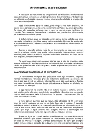 ENFERMAGEM EM BLOCO CIRÚRGICO.
Página 69
A passagem do instrumental ao cirurgião deve ser feita com a melhor técnica
possível. E aí que se reconhece um bom profissional de instrumentação. O objetivo de
ter a técnica aperfeiçoada é que, ao receber o instrumento solicitado, o cirurgião não
perca tempo em ajeitá-lo.
Todo o instrumental deve ser pedido, pelo cirurgião, pelo nome oficial ou, em
alguns casos consagrados, pelo nome popularmente conhecido ou, ainda por gestos.
As pinças são passadas fechadas, com o cabo na mão de maior habilidade do
cirurgião. Esta passagem deve ser firme o suficiente para que ele sinta o instrumental
em sua mão com uma leve batida.
O bisturi montado deve ser passado sempre com a lâmina voltada para cima,
para evitar cortes tanto no médico quanto no instrumentador. Deve-se dar ao cirurgião
a extremidade do cabo, segurando-se próximo a extremidade da lâmina como um
lápis, na horizontal.
Quando o cirurgião solicitar mais de um instrumento por vez, caso comum
quando se trata de bisturi e pinça auxiliar, o instrumentador deve passá-los cruzando
seus braços de modo que o bisturi vá para a mão direita do médico e a pinça para a
mão esquerda, concomitantemente.
As compressas devem ser passadas abertas para a mão do cirurgião e estar
sempre a disposição, em boa quantidade, na mesa do instrumentador. As seringas
devem ser passadas com o êmbolo puxado e com a agulha sempre voltada para o
instrumentador.
MANUTENÇÃO E CONSERVAÇÃO DE INSTRUMENTAIS
Os instrumentais cirúrgicos são produzidos com aço inoxidável, seguindo
normas internacionais. Para cada grupo de instrumento existe uma especificação do
tipo de aço que deverá ser utilizado. Isto significa que o aço usado para se fabricar
uma pinça hemostática é diferente do aço utilizado para se fabricar um afastador ou
uma tesoura, por exemplo.
O aço inoxidável, no entanto, não é um material mágico e, portanto, também
está sujeito a sofrer alterações e destruição. Na realidade, não existe uma composição
química ideal que possa evitar todos os tipos de ataques como manchas, falta de
brilho ou zonas de corrosão.
É muito comum ouvirmos que os instrumentos fabricados há 20 ou 30 anos
eram de melhor qualidade do que os de hoje. Isso não é verdade. A evolução
tecnológica na fabricação de aços inoxidáveis permitiu que se fabricassem aços tão
bons e, em muitos casos, melhores dos que os que se fabricavam antigamente.
Ocorre que, hoje, a água utilizada para lavagem, limpeza e esterilização dos
instrumentais cirúrgicos é muito mais agressiva do que naqueles tempos.
Apesar da água ser potável, existe a possibilidade de concentração de certos
elementos químicos que podem deteriorar os instrumentos cirúrgicos durante o
processo de limpeza e lavagem. Grandes concentrações de cloro, por exemplo,
podem formar pontos de corrosão. Se na água houver uma certa concentração de íons
 