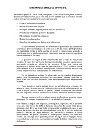 ENFERMAGEM EM BLOCO CIRÚRGICO.
Página 70
de materiais pesados ( ferro, cobre, manganês) poderá haver formação de manchas
de cores diversas (marrom, azul, arco-íris). É bom ressaltar que as manchas também
podem ter origem em outras fontes, como por exemplo:
 Limpeza ou lavagem insuficiente;
 Restos de produtos de limpeza;
 Dosagem errada na preparação dos produtos de limpeza;
 Produtos de limpeza de qualidade duvidosa;
 Má qualidade do vapor da autoclave;
 Restos de medicamentos;
 Superfície de acabamento do instrumental irregular;
O aquecimento e esfriamento dos instrumentais por ocasião do processo de
esterilização provocam dilatações e contrações. A fim de evitar a perda prematura
da elasticidade (pinça e porta-agulhas em geral), é recomendado proceder a
esterilização com o não fechamento do instrumento, apenas no primeiro dente da
cremalheira para as Backaus.
A qualidade do vapor é fator determinante para a vida do instrumental
cirúrgico. O vapor deve ser isento de impurezas (metais pesados) e para isso se
recomenda consulta ao fabricante da autoclave. Existe uma norma que
regulamenta o assunto e que deve ser do conhecimento. Outro problema que se
pode observar é que autoclaves desreguladas provocam umidade residual que
poderá originar manchas e até corrosão nos instrumentais.
Em se tratando de estufas, foi observado que termostatos desregulados
podem gerar temperaturas excessivas no instrumental. Nessas condições, as
peças ficam com coloração amarelada, além de haver deterioração da preensão e
do corte.
Tanto autoclaves quanto estufas devem ser periodicamente revisadas. Em
relação a rotina, deve-se procurar manipular o instrumental cuidadosamente, em
todas as etapas, evitando batidas ou quedas. Deve-se manipular os instrumentais
em lotes pequenos, evitando o manuseio de duas ou três caixas ao mesmo tempo.
Deve-se separar o instrumental por grupos, em função de tamanho, peso e
delicadeza. Os maiores e mais pesados (como afastadores) deverão
ficar embaixo. A seguir, vêm as pinças, porta-agulhas, espéculos, etc. e, por cima,
as peças, mais leves, de corte e delicadas (tesouras de pontas finas, pinças
delicadas, etc.). Deve-se limpar todo o instrumental imediatamente após o uso.
Depois da cirurgia, ele deve ser mergulhado por cerca de 15 min em recipientes
contendo solução de água destilada em temperatura ambiente e sabão
desincrostante. As pinças, tesouras e porta-agulhas deverão ser colocadas
abertas. Se a cirurgia for de paciente portador de algum tipo de infecção, haverá
necessidade de se proceder a uma descontaminação de todo o instrumental antes
da limpeza.
 
