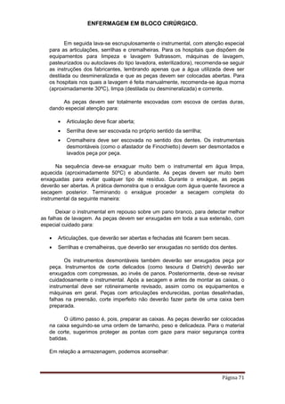ENFERMAGEM EM BLOCO CIRÚRGICO.
Página 71
Em seguida lava-se escrupulosamente o instrumental, com atenção especial
para as articulações, serrilhas e cremalheiras. Para os hospitais que dispõem de
equipamentos para limpeza e lavagem 9ultrassom, máquinas de lavagem,
pasteurizados ou autoclaves do tipo lavadora, esterilizadora), recomenda-se seguir
as instruções dos fabricantes, lembrando apenas que a água utilizada deve ser
destilada ou desmineralizada e que as peças devem ser colocadas abertas. Para
os hospitais nos quais a lavagem é feita manualmente, recomenda-se água morna
(aproximadamente 30ºC), limpa (destilada ou desmineralizada) e corrente.
As peças devem ser totalmente escovadas com escova de cerdas duras,
dando especial atenção para:
 Articulação deve ficar aberta;
 Serrilha deve ser escovada no próprio sentido da serrilha;
 Cremalheira deve ser escovada no sentido dos dentes. Os instrumentais
desmontáveis (como o afastador de Finochietto) devem ser desmontados e
lavados peça por peça.
Na sequência deve-se enxaguar muito bem o instrumental em água limpa,
aquecida (aproximadamente 50ºC) e abundante. As peças devem ser muito bem
enxaguadas para evitar qualquer tipo de resíduo. Durante o enxágue, as peças
deverão ser abertas. A prática demonstra que o enxágue com água quente favorece a
secagem posterior. Terminando o enxágue proceder a secagem completa do
instrumental da seguinte maneira:
Deixar o instrumental em repouso sobre um pano branco, para detectar melhor
as falhas de lavagem. As peças devem ser enxugadas em toda a sua extensão, com
especial cuidado para:
 Articulações, que deverão ser abertas e fechadas até ficarem bem secas.
 Serrilhas e cremalheiras, que deverão ser enxugadas no sentido dos dentes.
Os instrumentos desmontáveis também deverão ser enxugados peça por
peça. Instrumentos de corte delicados (como tesoura d Dietrich) deverão ser
enxugados com compressas, ao invés de panos. Posteriormente, deve-se revisar
cuidadosamente o instrumental. Após a secagem e antes de montar as caixas, o
instrumental deve ser rotineiramente revisado, assim como os equipamentos e
máquinas em geral. Peças com articulações endurecidas, pontas desalinhadas,
falhas na preensão, corte imperfeito não deverão fazer parte de uma caixa bem
preparada.
O último passo é, pois, preparar as caixas. As peças deverão ser colocadas
na caixa seguindo-se uma ordem de tamanho, peso e delicadeza. Para o material
de corte, sugerimos proteger as pontas com gaze para maior segurança contra
batidas.
Em relação a armazenagem, podemos aconselhar:
 