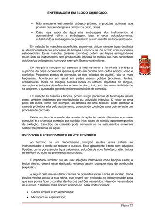 ENFERMAGEM EM BLOCO CIRÚRGICO.
Página 72
 Não armazene instrumental cirúrgico próximo a produtos químicos que
possam desprender gases corrosivos (iodo, cloro).
 Caso haja vapor de água nas embalagens dos instrumentos, é
aconselhável retirar a embalagem, lavar e secar cuidadosamente,
substituindo a embalagem ou guardando o instrumental em local adequado.
Em relação às manchas superficiais, sugerimos: utilizar sempre água destilada
ou desmineralizada nos processos de limpeza e vapor puro, de acordo com as normas
estabelecidas. Essas manchas (aréolas coloridas) podem ser limpas esfregando-se
muito bem os instrumentos com produtos de limpeza de metais que não contenham
ácidos e/ou detergentes, como por exemplo, Brasso ou similares.
Em relação a ferrugem ou corrosão é raro observar o fenômeno por toda a
superfície da peça, ocorrendo apenas quando em contato com certos ácidos, como o
clorídrico. Pequenos pontos de corrosão, do tipo “picadas de agulha”, são os mais
frequentes. Acontecem em geral em partes menos polidas (encaixes, dentes,
cremalheiras, locais de afiação). Nesses locais os detritos, depósitos de sangue,
secreções e soluções desinfetantes a base de cloro, iodo, etc. tem mais facilidade de
se alojarem, o que acaba gerando maiores condições de corrosão.
Em relação às fissuras e trincas, podem surgir problemas de fabricação, assim
como também problemas por manipulação ou utilização indevida. O roçar de uma
peça em outra, como por exemplo, as lâminas de uma tesoura, pode danificar a
camada protetora feita pelo acabamento, provocando condições para que se inicie um
processo de corrosão.
Existe um tipo de corrosão decorrente da ação de metais diferentes num meio
condutor: é a chamada corrosão por contato. Nos locais de contato aparecem pontos
de oxidação. Esse tipo de corrosão pode aumentar se os instrumentos estiverem
sempre na presença de água.
CURATIVOS E ENCERRAMENTO DO ATO CIRURGICO
Ao término de um procedimento cirúrgico, muitas vezes caberá ao
instrumentador a tarefa de realizar o curativo. Este geralmente é feito com soluções
líquidas, como por exemplo água oxigenada, soluções de soro fisiológico, éter, tintura
de benjoim ou outra da preferência do cirurgião.
É importante lembrar que ao usar soluções inflamáveis como benjoin e éter, o
bisturi elétrico deverá estar desligado, evitando assim, qualquer risco de combustão
(explosão).
A seguir costuma-se utilizar cremes ou pomadas sobre a linha da incisão. Cada
equipe médica possui a sua rotina, que deverá ser explicada ao instrumentador para
que este possa fazer o curativo dentro dos padrões requeridos. Havendo necessidade
de curativo, o material mais comum compõe-se para ferida cirúrgica:
 Gazes simples e s/n alcochoada;
 Micropore ou esparadrapo;
 
