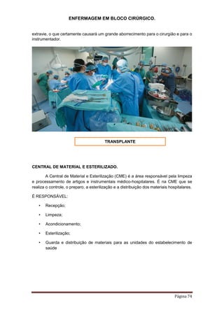 ENFERMAGEM EM BLOCO CIRÚRGICO.
Página 74
extravie, o que certamente causará um grande aborrecimento para o cirurgião e para o
instrumentador.
CENTRAL DE MATERIAL E ESTERILIZADO.
A Central de Material e Esterilização (CME) é a área responsável pela limpeza
e processamento de artigos e instrumentais médico-hospitalares. É na CME que se
realiza o controle, o preparo, a esterilização e a distribuição dos materiais hospitalares.
É RESPONSÁVEL:
• Recepção;
• Limpeza;
• Acondicionamento;
• Esterilização;
• Guarda e distribuição de materiais para as unidades do estabelecimento de
saúde
TRANSPLANTE
 