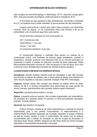 ENFERMAGEM EM BLOCO CIRÚRGICO.
Página 7
para cirurgias de otorrinolaringologia e oftalmologia, 20 m2
; sala para cirurgia geral,
25m2
; sala para cirurgias neurológicas, cardiovasculares e ortopédicas 36 m2
.
A iluminação da sala operatória é feita artificialmente. Isto facilita a colocação
do C.C. em qualquer local d prédio hospitalar, já que as janelas não são necessárias.
Lavabos recomenda-se 1 lavabo para cada 2 salas cirúrgicas, com dimensões
mínimas: 50cm de largura, 1m de comprimento entre cada torneira e 50 cm de
profundidade, com um ponto de água fria e outra quente.
Pontos de fluídos mecânicos em S.O recomendam-se:
-O2 = 2 pontos por sala;
-Óxido Nitroso = 1 por sala;
-Vácuo = 1 por sala;
-Ar comprimido medicinal = 2 por sala.
Ar condicionado Segundo a resolução deve possuir um sistema de ar
condicionado central, com finalidade de remover gases anestésicos, controlar a
temperatura, umidade, promover uma adequada troca de ar, remover partículas em
suspensão e impedir a entrada de partículas oriundas de áreas adjacentes. Portas
Recomendado dimensões mínimas de 1,20m de largura e 2,10m de altura. Com visor
e sendo de correr. Rodapés Recomendado ser alinhado evitando ressaltos.
CLASSIFICAÇÃO COM BASE NA URGÊNCIA (ÉPOCA)
Emergência: atenção imediata; distúrbio pode ser ameaçador a vida. São cirurgias
que deverão se realizar de imediato, sem a menor perda de tempo, pois implicam em
sério risco de sequelas ou vida para o paciente. Exemplo: FAB, PAF, hemorragias.
Urgência: atenção rápida. São cirurgias que deverão se realizar dentro do prazo
máximo de 48 h. A conduta ré-operatória será determinada por esse período de
tempo. Exemplo: apendicectomia não supurada. Abdome agudo inflamatório.
Requerida: o paciente precisa realizar a cirurgia
Eletiva: o paciente pode ser operado. São cirurgias programadas com antecedência.
Há condições de o paciente realizar os exames e a rotina pré-operatória necessária.
Exemplo: cirurgias estéticas.
Opcional: essa decisão e do paciente.
O Bloco Cirúrgico compõe-se de várias dependências e necessita de pessoal
especializado para o seu perfeito funcionamento. O desenvolvimento e a
implementação de padrões adequados de circulação, baseados no projeto ambiental
da sala de cirurgia, ajudam a conter a contaminação. De acordo com as práticas
recomendadas para o padrão de circulação na sala de cirurgia da Association of
Operating Room Nurses (AORN), designam-se três áreas dentro do Centro Cirúrgico
adequadas à movimentação de pacientes e da equipe.
 