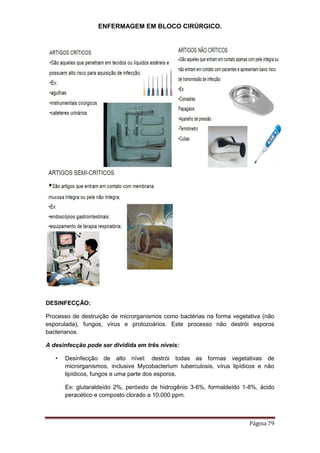 ENFERMAGEM EM BLOCO CIRÚRGICO.
Página 79
DESINFECÇÃO:
Processo de destruição de microrganismos como bactérias na forma vegetativa (não
esporulada), fungos, vírus e protozoários. Este processo não destrói esporos
bacterianos.
A desinfecção pode ser dividida em três níveis:
• Desinfecção de alto nível: destrói todas as formas vegetativas de
microrganismos, inclusive Mycobacterium tuberculosis, vírus lipídicos e não
lipídicos, fungos e uma parte dos esporos.
Ex: glutaraldeído 2%, peróxido de hidrogênio 3-6%, formaldeído 1-8%, ácido
peracético e composto clorado a 10.000 ppm.
 