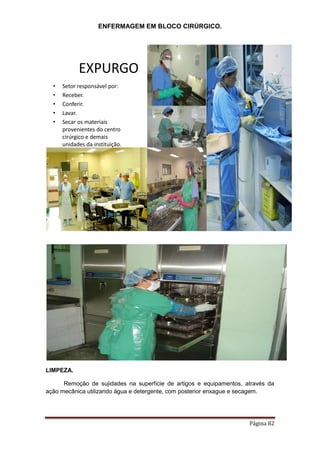 ENFERMAGEM EM BLOCO CIRÚRGICO.
Página 82
EXPURGO
• Setor responsável por:
• Receber.
• Conferir.
• Lavar.
• Secar os materiais
provenientes do centro
cirúrgico e demais
unidades da instituição.
LIMPEZA.
Remoção de sujidades na superfície de artigos e equipamentos, através da
ação mecânica utilizando água e detergente, com posterior enxague e secagem.
 