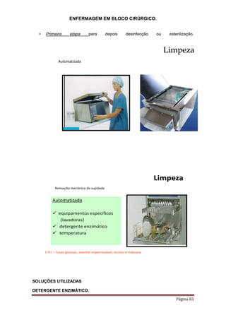 ENFERMAGEM EM BLOCO CIRÚRGICO.
Página 83
• Primeira etapa para depois desinfecção ou esterilização.
Limpeza
Automatizada
Limpeza
Automatizada
 equipamentos específicos
(lavadoras)
 detergente enzimático
 temperatura
E.P.I. – luvas grossas, avental impermeável, óculos e máscara
Remoção mecânica da sujidade
SOLUÇÕES UTILIZADAS
DETERGENTE ENZIMÁTICO.
 