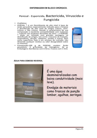 ENFERMAGEM EM BLOCO CIRÚRGICO.
Página 85
Peresal - Esporicida, Bactericida, Viruscida e
Fungicida
• Profilática
• PERESAL ® é um Desinfetante de alto nível à base de
ácido peracético especialmente indicado para a limpeza
e desinfecção de alto nível de artigos críticos, semi-
críticos e não críticos. Devido à característica de sua
composição e excelente compatibilidade com materiais
– superior aos produtos derivados de cloro – o PERESAL
® pode ser utilizado com grandes vantagens na
desinfecção de artigos, tais como: máscaras de inalação,
respiradores, cânulas, cateteres, sondas e outros, bem
como superfícies fixas e em serviços de nutrição, não
deixando qualquer resíduo ou odor desagradável sobre
os mesmos.
• Composição:100 g de PERESAL contém: Ácido
peracético: 4 g.Peróxido de hidrogênio: 26 g.
Embalagens: Bombonas com 6 litros. Frascos com 1 litro.
ÁGUA PARA OSMOSE REVERSA.
 