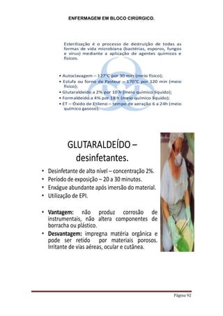 ENFERMAGEM EM BLOCO CIRÚRGICO.
Página 92
GLUTARALDEÍDO –
desinfetantes.
• Desinfetante de alto nível – concentração 2%.
• Período de exposição – 20 a 30 minutos.
• Enxágue abundante após imersão do material.
• Utilização de EPI.
• Vantagem: não produz corrosão de
instrumentais, não altera componentes de
borracha ou plástico.
• Desvantagem: impregna matéria orgânica e
pode ser retido por materiais porosos.
Irritante de vias aéreas, ocular e cutânea.
 