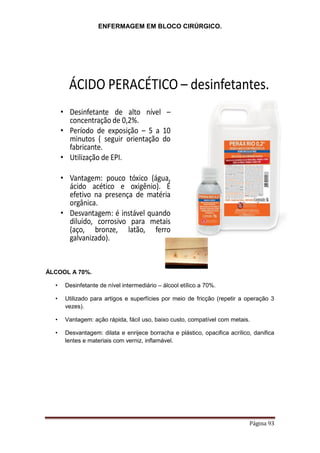 ENFERMAGEM EM BLOCO CIRÚRGICO.
Página 93
ÁCIDO PERACÉTICO – desinfetantes.
• Desinfetante de alto nível –
concentração de 0,2%.
• Período de exposição – 5 a 10
minutos ( seguir orientação do
fabricante.
• Utilização de EPI.
• Vantagem: pouco tóxico (água,
ácido acético e oxigênio). É
efetivo na presença de matéria
orgânica.
• Desvantagem: é instável quando
diluído, corrosivo para metais
(aço, bronze, latão, ferro
galvanizado).
ÁLCOOL A 70%.
• Desinfetante de nível intermediário – álcool etílico a 70%.
• Utilizado para artigos e superfícies por meio de fricção (repetir a operação 3
vezes).
• Vantagem: ação rápida, fácil uso, baixo custo, compatível com metais.
• Desvantagem: dilata e enrijece borracha e plástico, opacifica acrílico, danifica
lentes e materiais com verniz, inflamável.
 