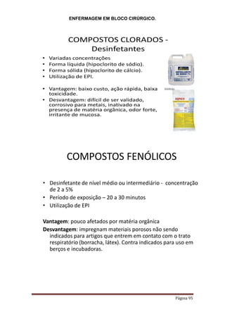 ENFERMAGEM EM BLOCO CIRÚRGICO.
Página 95
COMPOSTOS CLORADOS -
Desinfetantes
• Variadas concentrações
• Forma líquida (hipoclorito de sódio).
• Forma sólida (hipoclorito de cálcio).
• Utilização de EPI.
• Vantagem: baixo custo, ação rápida, baixa
toxicidade.
• Desvantagem: difícil de ser validado,
corrosivo para metais, inativado na
presença de matéria orgânica, odor forte,
irritante de mucosa.
COMPOSTOS FENÓLICOS
• Desinfetante de nível médio ou intermediário - concentração
de 2 a 5%
• Período de exposição – 20 a 30 minutos
• Utilização de EPI
Vantagem: pouco afetados por matéria orgânica
Desvantagem: impregnam materiais porosos não sendo
indicados para artigos que entrem em contato com o trato
respiratório (borracha, látex). Contra indicados para uso em
berços e incubadoras.
 