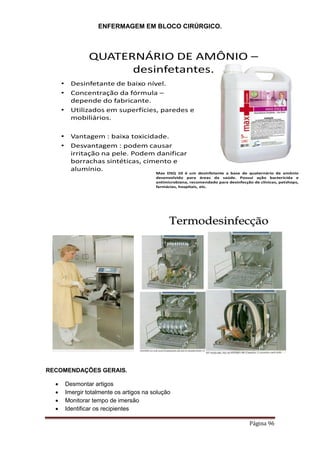 ENFERMAGEM EM BLOCO CIRÚRGICO.
Página 96
QUATERNÁRIO DE AMÔNIO –
desinfetantes.
• Desinfetante de baixo nível.
• Concentração da fórmula –
depende do fabricante.
• Utilizados em superfícies, paredes e
mobiliários.
• Vantagem : baixa toxicidade.
• Desvantagem : podem causar
irritação na pele. Podem danificar
borrachas sintéticas, cimento e
alumínio.
Max DSQ 10 é um desinfetante a base de quaternário de amônio
desenvolvido para áreas da saúde. Possui ação bactericida e
antimicrobiana, recomendado para desinfecção de clínicas, petshops,
farmácias, hospitais, etc.
Termodesinfecção
RECOMENDAÇÕES GERAIS.
 Desmontar artigos
 Imergir totalmente os artigos na solução
 Monitorar tempo de imersão
 Identificar os recipientes
 