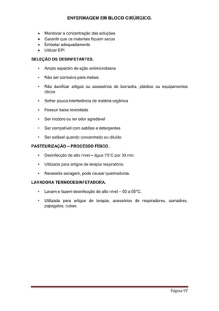 ENFERMAGEM EM BLOCO CIRÚRGICO.
Página 97
 Monitorar a concentração das soluções
 Garantir que os materiais fiquem secos
 Embalar adequadamente
 Utilizar EPI
SELEÇÃO DS DESINFETANTES.
• Amplo espectro de ação antimicrobiana
• Não ser corrosivo para metais
• Não danificar artigos ou acessórios de borracha, plástico ou equipamentos
óticos
• Sofrer pouca interferência de matéria orgânica
• Possuir baixa toxicidade
• Ser inodoro ou ter odor agradável
• Ser compatível com sabões e detergentes
• Ser estável quando concentrado ou diluído
PASTEURIZAÇÃO – PROCESSO FÍSICO.
• Desinfecção de alto nível – água 75°C por 30 min.
• Utilizada para artigos de terapia respiratória.
• Necessita secagem, pode causar queimaduras.
LAVADORA TERMODESINFETADORA.
• Lavam e fazem desinfecção de alto nível – 60 a 95°C.
• Utilizada para artigos de terapia, acessórios de respiradores, comadres,
papagaios, cubas.
 