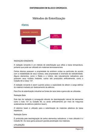 ENFERMAGEM EM BLOCO CIRÚRGICO.
Página 98
FÍSICOS
RADIAÇÃO IONIZANTE
CALOR
ÚMIDO
(AUTOCLAVE)
SECO
(ESTUFA)
Métodos de Esterilização
RADIAÇÃO IONIZANTE.
A radiação ionizante é um método de esterilização que utiliza a baixa temperatura,
portanto que pode ser utilizado em materiais termossensíveis.
Certos átomos possuem a propriedade de emitirem ondas ou partículas de acordo
com a instabilidade de seus núcleos, esta propriedade é chamada de radioatividade.
Alguns elementos, como o Rádio e o Urânio, são naturalmente radioativos pois
possuem seus núcleos instáveis, outros são produzidos artificialmente, como o
Cobalto 60 e Césio 137.
A radiação ionizante é assim quando possui a capacidade de alterar a carga elétrica
do material irradiado por deslocamento de elétrons.
Para fins de esterilização industrial as fontes de raios beta e gama são as utilizadas.
Radiação Beta
Este tipo de radiação é conseguida através da desintegração natural de elementos
como o Iodo 131 ou Cobalto 60, ou ainda artificialmente por meio de máquinas
aceleradoras de elétrons (eléctron beam).
O eléctron beam é utilizado para a esterilização de materiais plásticos de baixa
espessura.
Radiação Gama
É produzida pela desintegração de certos elementos radioativos, o mais utilizado é o
Cobalto 60. Os raios gama possuem grande penetração nos materiais.
UTILIZAÇÃO.
 