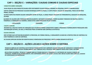 CAP I – SEÇÃO C – VARIAÇÕES / CAUSAS COMUNS E CAUSAS ESPECIAIS
CONCEITOS SOBRE VARIAÇÕES
DUAS PEÇAS OU DOIS PRODUTOS NUNCA SÃO EXATAMENTE IGUAIS PORQUE, GRANDE OU PEQUENA, EXISTE A VARIABILIDADE.
CERTOS ASPECTOS DO PROCESSO CAUSAM DIFERENÇAS ENTRE AS PEÇAS, A CURTO PRAZO: FOLGAS DE MÁQUINAS, TROCA DE MATÉRIA
PRIMA, OUTRAS.
OUTROS ASPECTOS PODEM CAUSAR VARIAÇÕES ENTRE AS PEÇAS, A LONGO PRAZO: DESGASTE DE FERRAMENTAS, DESGASTE DA MÁQUINA,
OUTRAS.
QUANDO OS VALORES SÃO TOMADOS INDIVIDUALMENTE, NOTAMOS DIFERENÇAS, PORÉM QUANDO TOMADOS EM GRUPOS, EXISTE A
TENDÊNCIA A FORMAÇÃO DE PADRÕES, SENDO ESTES CARACTERIZADOS PELOS FATORES:
- LOCALIZAÇÃO - DISPERSÃO - FORMA
CAUSAS COMUNS
REFEREM-SE A MUITAS FONTES DE VARIAÇÃO QUE ATUAM DE FORMA CONSISTENTE SOBRE O PROCESSO E NORMALMENTE PRODUZEM UMA
DISTRIBUIÇÃO ESTÁVEL, OU SEJA, O PROCESSO PODE SE MANTER SOB CONTROLE ESTATÍSTICO
CAUSAS ESPECIAIS
SÃO FATORES QUE AFETAM BRUSCAMENTE O PROCESSO, DE FORMA PARCIAL, E GERALMENTE LEVAM-NO A PONTOS FORA DE CONTROLE OU
COM TENDÊNCIA A SAIR DO CONTROLE.
AS CAUSAS ESPECIAIS DEVEM SER IDENTIFICADAS E REMOVIDAS DO PROCESSO E DESTA FORMA DEIXAR DE AFETÁ-LO.
CAP I – SEÇÃO D – AÇÕES LOCAIS E AÇÕES SOBRE O SISTEMA
TÉCNICAS SIMPLES DE CONTROLE ESTATÍSTICO PODEM DETECTAR E IMPEDIR CAUSAS EPECIAIS DE VARIAÇÃO E CONSEQUENTES
AÇÕES SOBRE ESTAS CAUSAS NORMALMENTE SÃO TOMADAS PELO PESSOAL DIRETAMENTE ENVOLVIDO COM O SISTEMA.
EM OUTRAS OCASIÕES, TÉCNICAS TAMBÉM SIMPLES PODEM INDICAR A PRESENÇA E A EXTENSÃO DE CAUSAS COMUNS DE
VARIAÇÃO, PORÉM ESTAS NORMALMENTE, NÃO DEPENDEM APENAS DE AÇÕES LOCAIS, MAS SIM DE AÇÕES MAIS AMPLAS, LIGADAS
OU ASSOCIADAS AS GERÊNCIAS.
 