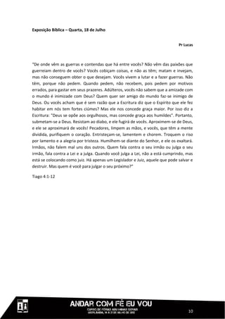 Exposição Bíblica – Quarta, 18 de Julho


                                                                              Pr Lucas



“De onde vêm as guerras e contendas que há entre vocês? Não vêm das paixões que
guerreiam dentro de vocês? Vocês cobiçam coisas, e não as têm; matam e invejam,
mas não conseguem obter o que desejam. Vocês vivem a lutar e a fazer guerras. Não
têm, porque não pedem. Quando pedem, não recebem, pois pedem por motivos
errados, para gastar em seus prazeres. Adúlteros, vocês não sabem que a amizade com
o mundo é inimizade com Deus? Quem quer ser amigo do mundo faz-se inimigo de
Deus. Ou vocês acham que é sem razão que a Escritura diz que o Espírito que ele fez
habitar em nós tem fortes ciúmes? Mas ele nos concede graça maior. Por isso diz a
Escritura: "Deus se opõe aos orgulhosos, mas concede graça aos humildes". Portanto,
submetam-se a Deus. Resistam ao diabo, e ele fugirá de vocês. Aproximem-se de Deus,
e ele se aproximará de vocês! Pecadores, limpem as mãos, e vocês, que têm a mente
dividida, purifiquem o coração. Entristeçam-se, lamentem e chorem. Troquem o riso
por lamento e a alegria por tristeza. Humilhem-se diante do Senhor, e ele os exaltará.
Irmãos, não falem mal uns dos outros. Quem fala contra o seu irmão ou julga o seu
irmão, fala contra a Lei e a julga. Quando você julga a Lei, não a está cumprindo, mas
está se colocando como juiz. Há apenas um Legislador e Juiz, aquele que pode salvar e
destruir. Mas quem é você para julgar o seu próximo?”

Tiago 4:1-12




                                                                                   10
 