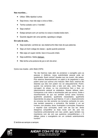 Nas reuniões....

      Utilize EBIs rápidos/ curtos

      Seja breve, mas não seja o único a falar...

      Tenha cuidado com o “crentês”.

      Seja criativo!

      Esteja sempre com um sorriso no corpo e receba todos bem.

      Quando alguém der uma opinião, agradeça e elogie.

Em sala de aula...

      Seja exemplo. Lembre-se: seu testemunho fala mais do que palavras.

      Seja um bom colega de classe – ajude quando possível.

      Não seja um super crente. Isso é muuuuito chato.

      Seja autêntico. Saiba dialogar.

      Não tenha uma postura de juiz e sim de amor.



Como nos mostra John Stott (1975)

                        "Se não fizermos nada além de proclamar o evangelho para as
                        pessoas à distância, nossa autenticidade pessoal pode ser
                        questionada. Quem somos? Aqueles que nos ouvem, não sabem.
                        Pois estamos desempenhando um papel (o de pegadores) e eles
                        podem achar que usamos uma máscara. Além disso, estamos tão
                        distantes que eles nem podem nos ver adequadamente. Porém,
                        quando nos sentamos lado a lado com eles, como Filipe na
                        carruagem do etíope, ou nos encontramos face a face, um
                        relacionamento pessoal se estabelece. Nossas defesas caem.
                        Começamos a ser vistos e reconhecidos pelo que somos. Existe o
                        reconhecimento de que nos também somos seres humanos,
                        igualmente pecadores, igualmente necessitados, igualmente
                        dependentes da graça da qual falamos. E com o desenvolvimento
                        da conversa nos não somente nos tornamos conhecido do outro,
                        mas também passamos a conhecê-lo. Ele também é um ser
                        humano, com pecados, dores, frustrações e convicções. Passamos
                        a respeitar suas convicções, sentir com ele sua dor. Ainda
                        desejamos compartilhar as boas novas com ele, pois nos
                        importamos profundamente com isso; porém, agora também nos
                        importamos com ele com que queremos compartilhá-las.(...) O
                        diálogo coloca o evangelismo em um contexto autenticamente
                        humano"

E lembre-se sempre e sempre:




                                                                                  100
 