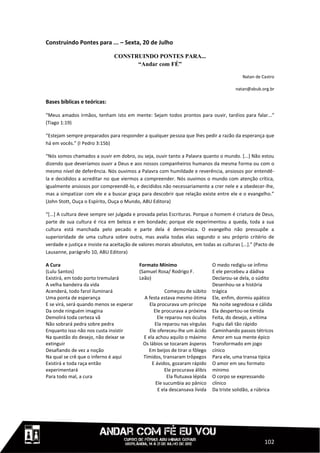 Construindo Pontes para ... – Sexta, 20 de Julho

                                CONSTRUINDO PONTES PARA...
                                      “Andar com FÉ”

                                                                                             Natan de Castro

                                                                                          natan@abub.org.br

Bases bíblicas e teóricas:

“Meus amados irmãos, tenham isto em mente: Sejam todos prontos para ouvir, tardios para falar...”
(Tiago 1:19)

“Estejam sempre preparados para responder a qualquer pessoa que lhes pedir a razão da esperança que
há em vocês.” (I Pedro 3:15b)

“Nós somos chamados a ouvir em dobro, ou seja, ouvir tanto a Palavra quanto o mundo. [...] Não estou
dizendo que deveríamos ouvir a Deus e aos nossos companheiros humanos da mesma forma ou com o
mesmo nível de deferência. Nós ouvimos a Palavra com humildade e reverência, ansiosos por entendê-
la e decididos a acreditar no que viermos a compreender. Nós ouvimos o mundo com atenção crítica,
igualmente ansiosos por compreendê-lo, e decididos não necessariamente a crer nele e a obedecer-lhe,
mas a simpatizar com ele e a buscar graça para descobrir que relação existe entre ele e o evangelho.”
(John Stott, Ouça o Espírito, Ouça o Mundo, ABU Editora)

“[...] A cultura deve sempre ser julgada e provada pelas Escrituras. Porque o homem é criatura de Deus,
parte de sua cultura é rica em beleza e em bondade; porque ele experimentou a queda, toda a sua
cultura está manchada pelo pecado e parte dela é demoníaca. O evangelho não pressupõe a
superioridade de uma cultura sobre outra, mas avalia todas elas segundo o seu próprio critério de
verdade e justiça e insiste na aceitação de valores morais absolutos, em todas as culturas [...].” (Pacto de
Lausanne, parágrafo 10, ABU Editora)

A Cura                                      Formato Mínimo                      O medo redigiu-se ínfimo
(Lulu Santos)                               (Samuel Rosa/ Rodrigo F.            E ele percebeu a dádiva
Existirá, em todo porto tremulará           Leão)                               Declarou-se dela, o súdito
A velha bandeira da vida                                                        Desenhou-se a história
Acenderá, todo farol iluminará                           Começou de súbito      trágica
Uma ponta de esperança                        A festa estava mesmo ótima        Ele, enfim, dormiu apático
E se virá, será quando menos se esperar          Ela procurava um príncipe      Na noite segredosa e cálida
Da onde ninguém imagina                            Ele procurava a próxima      Ela despertou-se tímida
Demolirá toda certeza vã                             Ele reparou nos óculos     Feita, do desejo, a vítima
Não sobrará pedra sobre pedra                       Ela reparou nas vírgulas    Fugiu dali tão rápido
Enquanto isso não nos custa insistir             Ele ofereceu-lhe um ácido      Caminhando passos tétricos
Na questão do desejo, não deixar se           E ela achou aquilo o máximo       Amor em sua mente épico
extinguir                                     Os lábios se tocaram ásperos      Transformado em jogo
Desafiando de vez a noção                       Em beijos de tirar o fôlego     cínico
Na qual se crê que o inferno é aqui           Tímidos, transaram trôpegos       Para ele, uma transa típica
Existirá e toda raça então                        E ávidos, gozaram rápido      O amor em seu formato
experimentará                                            Ele procurava álibis   mínimo
Para todo mal, a cura                                     Ela flutuava lépida   O corpo se expressando
                                                    Ele sucumbia ao pânico      clínico
                                                     E ela descansava lívida    Da triste solidão, a rúbrica




                                                                                                       102
 