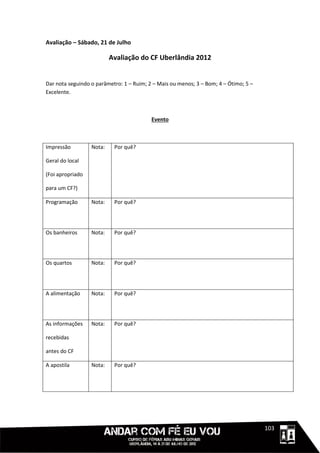 Avaliação – Sábado, 21 de Julho

                          Avaliação do CF Uberlândia 2012


Dar nota seguindo o parâmetro: 1 – Ruim; 2 – Mais ou menos; 3 – Bom; 4 – Ótimo; 5 –
Excelente.



                                          Evento



Impressão         Nota:    Por quê?

Geral do local

(Foi apropriado

para um CF?)

Programação       Nota:    Por quê?




Os banheiros      Nota:    Por quê?




Os quartos        Nota:    Por quê?




A alimentação     Nota:    Por quê?




As informações    Nota:    Por quê?

recebidas

antes do CF

A apostila        Nota:    Por quê?




                                                                                 11111103
 