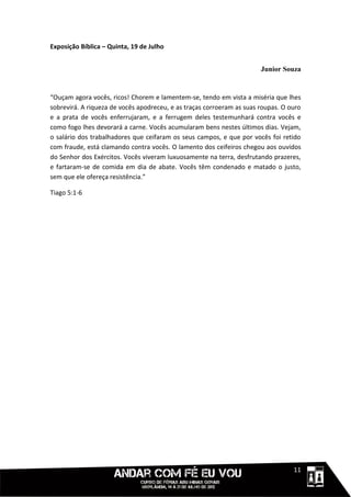 Exposição Bíblica – Quinta, 19 de Julho


                                                                       Junior Souza


“Ouçam agora vocês, ricos! Chorem e lamentem-se, tendo em vista a miséria que lhes
sobrevirá. A riqueza de vocês apodreceu, e as traças corroeram as suas roupas. O ouro
e a prata de vocês enferrujaram, e a ferrugem deles testemunhará contra vocês e
como fogo lhes devorará a carne. Vocês acumularam bens nestes últimos dias. Vejam,
o salário dos trabalhadores que ceifaram os seus campos, e que por vocês foi retido
com fraude, está clamando contra vocês. O lamento dos ceifeiros chegou aos ouvidos
do Senhor dos Exércitos. Vocês viveram luxuosamente na terra, desfrutando prazeres,
e fartaram-se de comida em dia de abate. Vocês têm condenado e matado o justo,
sem que ele ofereça resistência.”

Tiago 5:1-6




                                                                            1111111
 