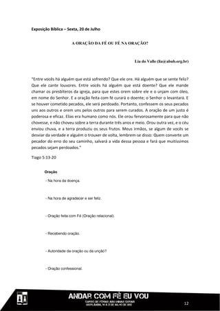 Exposição Bíblica – Sexta, 20 de Julho


                      A ORAÇÃO DA FÉ OU FÉ NA ORAÇÃO?



                                                        Lia do Valle (lia@abub.org.br)



“Entre vocês há alguém que está sofrendo? Que ele ore. Há alguém que se sente feliz?
Que ele cante louvores. Entre vocês há alguém que está doente? Que ele mande
chamar os presbíteros da igreja, para que estes orem sobre ele e o unjam com óleo,
em nome do Senhor. E a oração feita com fé curará o doente; o Senhor o levantará. E
se houver cometido pecados, ele será perdoado. Portanto, confessem os seus pecados
uns aos outros e orem uns pelos outros para serem curados. A oração de um justo é
poderosa e eficaz. Elias era humano como nós. Ele orou fervorosamente para que não
chovesse, e não choveu sobre a terra durante três anos e meio. Orou outra vez, e o céu
enviou chuva, e a terra produziu os seus frutos. Meus irmãos, se algum de vocês se
desviar da verdade e alguém o trouxer de volta, lembrem-se disso: Quem converte um
pecador do erro do seu caminho, salvará a vida dessa pessoa e fará que muitíssimos
pecados sejam perdoados.”

Tiago 5:13-20


       Oração




                                                                                   12
 