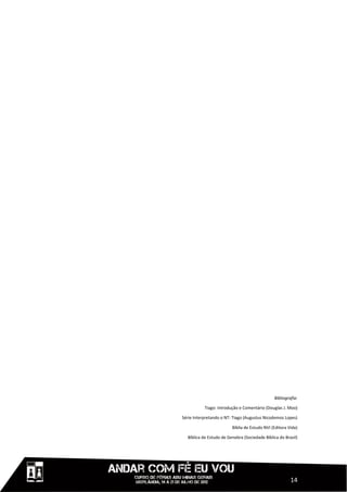 Bibliografia:

           Tiago: Introdução e Comentário (Douglas J. Moo)

Série Interpretando o NT: Tiago (Augustus Nicodemos Lopes)

                         Bíblia de Estudo NVI (Editora Vida)

  Bíblica de Estudo de Genebra (Sociedade Bíblica do Brasil)




                                                        14
 