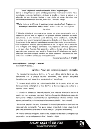 O que é e por que o Silêncio Reflexivo está na programação?
   Dentre as disciplinas que como cristãos precisamos desenvolver durante nossa
   caminhada, podemos facilmente destacar a oração, o jejum, o estudo e a
   adoração. O que devemos lembrar é que ainda há outras disciplinas que
   necessitamos desenvolver: solitude, meditação, confissão, serviço...

    “Muito embora o silêncio às vezes envolva a ausência de linguagem,
      ele sempre envolve o ato de ouvir” Richard Foster em Celebração da
                                  Disciplina .

   O Silêncio Reflexivo é um espaço que temos em nossa programação com o
   objetivo de auxiliar você na “digestão” do que tem ouvido e aprendido durante o
   treinamento. É um momento para silenciar, rever anotações, aprofundar
   conceitos, orar, assumir compromissos e, acima de tudo, ouvir Deus nos falando.
   Gostaríamos de dar algumas sugestões para que você aproveite bem esse tempo:
  Utilize os primeiros minutos apenas para silenciar-se. Em seguida leia o material e
   suas anotações com atenção, escrevendo suas percepções e orações. Concentre-
   se no que estará fazendo. Seja paciente e utilize o tempo inteiro. Colocamos
   alguns textos e perguntas para ajudá-lo. E caso sinta dificuldade procure alguém
   da equipe num horário vago e converse um pouco sobre isso. Desejamos que você
   tenha bons encontros com Deus e com você mesmo.
                                                    Equipe organizadora do CF 2012.


Silencio Reflexivo - Domingo, 15 de Julho
     Andar com fé eu vou...

                        e praticar a Palavra para enfrentar as provações e tentações.

     “Se nos ajoelharmos diante de Deus o Pai com a Bíblia aberta diante de nós,
    certamente não é porque sejamos bibliólatras, mas porque desejamos
    humildemente ouvir o que Deus tem a nos dizer.” (John Stott)

    “O homem jamais obtém um conhecimento claro de si mesmo a não ser que
    tenha primeiro contemplado a face de Deus e depois desça para analisar a si
    mesmo.” (João Calvino)

    “O cristão não pertence a esta era presente, que está sob domínio do pecado e
    das trevas, mas nasceu de novo pelo Espírito, alcançando cidadania na ordem do
    Reino, nova e vindoura. Assim sendo, não esperamos que o mundo alimente nosso
    espirito nem satisfaça nossas mais profundas necessidades.” (Bruce Milne)

    “Aquilo que da parte de Deus é prova torna-se tentação pela concupiscência de
    nosso coração corrompido. Para que a palavra implantada realize a sua obra, é
    preciso que limpemos o terreno do nosso coração.” (Augustus Nicodemus)

    “A Palavra torna-se uma parte permanente, inseparável do cristão, uma presença
    dominadora e orientadora dentro dele.” (Douglas J. Moo)


                                                                             1111115
 