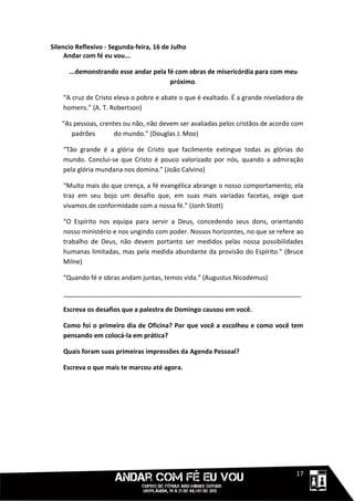 Silencio Reflexivo - Segunda-feira, 16 de Julho
     Andar com fé eu vou...

      ...demonstrando esse andar pela fé com obras de misericórdia para com meu
                                       próximo.

    “A cruz de Cristo eleva o pobre e abate o que é exaltado. É a grande niveladora de
    homens.” (A. T. Robertson)

   “As pessoas, crentes ou não, não devem ser avaliadas pelos cristãos de acordo com
      padrões        do mundo.” (Douglas J. Moo)

    “Tão grande é a glória de Cristo que facilmente extingue todas as glórias do
    mundo. Conclui-se que Cristo é pouco valorizado por nós, quando a admiração
    pela glória mundana nos domina.” (João Calvino)

    “Muito mais do que crença, a fé evangélica abrange o nosso comportamento; ela
    traz em seu bojo um desafio que, em suas mais variadas facetas, exige que
    vivamos de conformidade com a nossa fé.” (Jonh Stott)

    “O Espírito nos equipa para servir a Deus, concedendo seus dons, orientando
    nosso ministério e nos ungindo com poder. Nossos horizontes, no que se refere ao
    trabalho de Deus, não devem portanto ser medidos pelas nossa possibilidades
    humanas limitadas, mas pela medida abundante da provisão do Espírito.” (Bruce
    Milne)

    “Quando fé e obras andam juntas, temos vida.” (Augustus Nicodemus)

    ___________________________________________________________________

    Escreva os desafios que a palestra de Domingo causou em você.

    Como foi o primeiro dia de Oficina? Por que você a escolheu e como você tem
    pensando em colocá-la em prática?

    Quais foram suas primeiras impressões da Agenda Pessoal?

    Escreva o que mais te marcou até agora.




                                                                             1111117
 