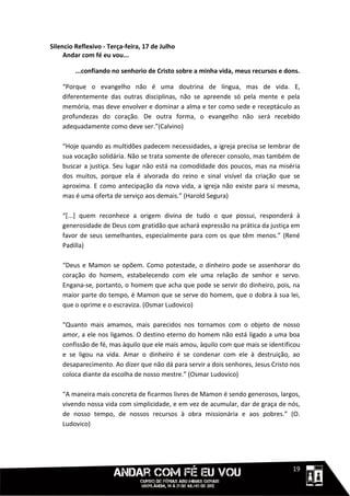Silencio Reflexivo - Terça-feira, 17 de Julho
     Andar com fé eu vou...

         ...confiando no senhorio de Cristo sobre a minha vida, meus recursos e dons.

    “Porque o evangelho não é uma doutrina de língua, mas de vida. E,
    diferentemente das outras disciplinas, não se apreende só pela mente e pela
    memória, mas deve envolver e dominar a alma e ter como sede e receptáculo as
    profundezas do coração. De outra forma, o evangelho não será recebido
    adequadamente como deve ser.”(Calvino)

    “Hoje quando as multidões padecem necessidades, a igreja precisa se lembrar de
    sua vocação solidária. Não se trata somente de oferecer consolo, mas também de
    buscar a justiça. Seu lugar não está na comodidade dos poucos, mas na miséria
    dos muitos, porque ela é alvorada do reino e sinal visível da criação que se
    aproxima. E como antecipação da nova vida, a igreja não existe para si mesma,
    mas é uma oferta de serviço aos demais.” (Harold Segura)

    “[...] quem reconhece a origem divina de tudo o que possui, responderá à
    generosidade de Deus com gratidão que achará expressão na prática da justiça em
    favor de seus semelhantes, especialmente para com os que têm menos.” (René
    Padilla)

    “Deus e Mamon se opõem. Como potestade, o dinheiro pode se assenhorar do
    coração do homem, estabelecendo com ele uma relação de senhor e servo.
    Engana-se, portanto, o homem que acha que pode se servir do dinheiro, pois, na
    maior parte do tempo, é Mamon que se serve do homem, que o dobra à sua lei,
    que o oprime e o escraviza. (Osmar Ludovico)

    “Quanto mais amamos, mais parecidos nos tornamos com o objeto de nosso
    amor, a ele nos ligamos. O destino eterno do homem não está ligado a uma boa
    confissão de fé, mas àquilo que ele mais amou, àquilo com que mais se identificou
    e se ligou na vida. Amar o dinheiro é se condenar com ele à destruição, ao
    desaparecimento. Ao dizer que não dá para servir a dois senhores, Jesus Cristo nos
    coloca diante da escolha de nosso mestre.” (Osmar Ludovico)

    “A maneira mais concreta de ficarmos livres de Mamon é sendo generosos, largos,
    vivendo nossa vida com simplicidade, e em vez de acumular, dar de graça de nós,
    de nosso tempo, de nossos recursos à obra missionária e aos pobres.” (O.
    Ludovico)




                                                                             1111119
 