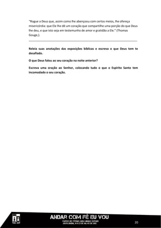 “Rogue a Deus que, assim como lhe abençoou com certos meios, lhe ofereça
misericórdia: que Ele lhe dê um coração que compartilhe uma porção do que Deus
lhe deu, e que isto seja em testemunho de amor e gratidão a Ele.” (Thomas
Gouge,).
___________________________________________________________________

Releia suas anotações das exposições bíblicas e escreva o que Deus tem te
desafiado.

O que Deus falou ao seu coração na noite anterior?

Escreva uma oração ao Senhor, colocando tudo o que o Espírito Santo tem
incomodado o seu coração.




                                                                           20
 