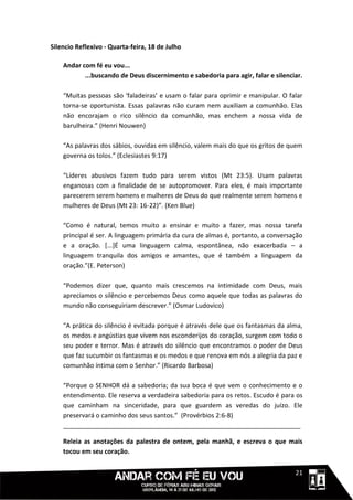 Silencio Reflexivo - Quarta-feira, 18 de Julho

    Andar com fé eu vou...
           ...buscando de Deus discernimento e sabedoria para agir, falar e silenciar.

    “Muitas pessoas são ‘faladeiras’ e usam o falar para oprimir e manipular. O falar
    torna-se oportunista. Essas palavras não curam nem auxiliam a comunhão. Elas
    não encorajam o rico silêncio da comunhão, mas enchem a nossa vida de
    barulheira.” (Henri Nouwen)

    “As palavras dos sábios, ouvidas em silêncio, valem mais do que os gritos de quem
    governa os tolos.” (Eclesiastes 9:17)

    “Líderes abusivos fazem tudo para serem vistos (Mt 23:5). Usam palavras
    enganosas com a finalidade de se autopromover. Para eles, é mais importante
    parecerem serem homens e mulheres de Deus do que realmente serem homens e
    mulheres de Deus (Mt 23: 16-22)”. (Ken Blue)

    “Como é natural, temos muito a ensinar e muito a fazer, mas nossa tarefa
    principal é ser. A linguagem primária da cura de almas é, portanto, a conversação
    e a oração. [...]É uma linguagem calma, espontânea, não exacerbada – a
    linguagem tranquila dos amigos e amantes, que é também a linguagem da
    oração.”(E. Peterson)

    “Podemos dizer que, quanto mais crescemos na intimidade com Deus, mais
    apreciamos o silêncio e percebemos Deus como aquele que todas as palavras do
    mundo não conseguiriam descrever.” (Osmar Ludovico)

    “A prática do silêncio é evitada porque é através dele que os fantasmas da alma,
    os medos e angústias que vivem nos esconderijos do coração, surgem com todo o
    seu poder e terror. Mas é através do silêncio que encontramos o poder de Deus
    que faz sucumbir os fantasmas e os medos e que renova em nós a alegria da paz e
    comunhão íntima com o Senhor.” (Ricardo Barbosa)

    “Porque o SENHOR dá a sabedoria; da sua boca é que vem o conhecimento e o
    entendimento. Ele reserva a verdadeira sabedoria para os retos. Escudo é para os
    que caminham na sinceridade, para que guardem as veredas do juízo. Ele
    preservará o caminho dos seus santos.” (Provérbios 2:6-8)
    ___________________________________________________________________

    Releia as anotações da palestra de ontem, pela manhã, e escreva o que mais
    tocou em seu coração.

                                                                             1111121
 