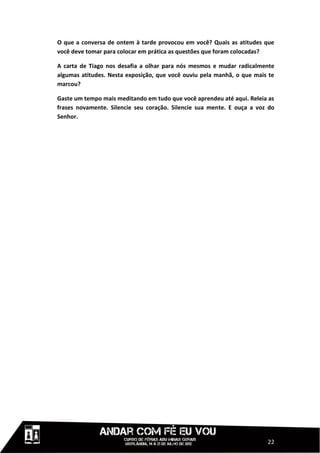 O que a conversa de ontem à tarde provocou em você? Quais as atitudes que
você deve tomar para colocar em prática as questões que foram colocadas?

A carta de Tiago nos desafia a olhar para nós mesmos e mudar radicalmente
algumas atitudes. Nesta exposição, que você ouviu pela manhã, o que mais te
marcou?

Gaste um tempo mais meditando em tudo que você aprendeu até aqui. Releia as
frases novamente. Silencie seu coração. Silencie sua mente. E ouça a voz do
Senhor.




                                                                        22
 