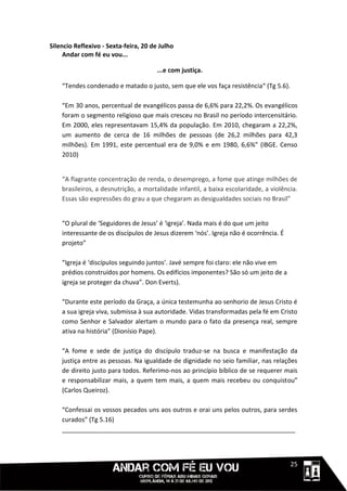 Silencio Reflexivo - Sexta-feira, 20 de Julho
     Andar com fé eu vou...

                                       ...e com justiça.

    “Tendes condenado e matado o justo, sem que ele vos faça resistência“ (Tg 5.6).

    “Em 30 anos, percentual de evangélicos passa de 6,6% para 22,2%. Os evangélicos
    foram o segmento religioso que mais cresceu no Brasil no período intercensitário.
    Em 2000, eles representavam 15,4% da população. Em 2010, chegaram a 22,2%,
    um aumento de cerca de 16 milhões de pessoas (de 26,2 milhões para 42,3
    milhões). Em 1991, este percentual era de 9,0% e em 1980, 6,6%” (IBGE. Censo
    2010)


    “A flagrante concentração de renda, o desemprego, a fome que atinge milhões de
    brasileiros, a desnutrição, a mortalidade infantil, a baixa escolaridade, a violência.
    Essas são expressões do grau a que chegaram as desigualdades sociais no Brasil”


    “O plural de ‘Seguidores de Jesus’ é ‘igreja’. Nada mais é do que um jeito
    interessante de os discípulos de Jesus dizerem ‘nós’. Igreja não é ocorrência. É
    projeto”

    “Igreja é ‘discípulos seguindo juntos’. Javé sempre foi claro: ele não vive em
    prédios construídos por homens. Os edifícios imponentes? São só um jeito de a
    igreja se proteger da chuva”. Don Everts).

    “Durante este período da Graça, a única testemunha ao senhorio de Jesus Cristo é
    a sua igreja viva, submissa à sua autoridade. Vidas transformadas pela fé em Cristo
    como Senhor e Salvador alertam o mundo para o fato da presença real, sempre
    ativa na história” (Dionísio Pape).

    “A fome e sede de justiça do discípulo traduz-se na busca e manifestação da
    justiça entre as pessoas. Na igualdade de dignidade no seio familiar, nas relações
    de direito justo para todos. Referimo-nos ao princípio bíblico de se requerer mais
    e responsabilizar mais, a quem tem mais, a quem mais recebeu ou conquistou”
    (Carlos Queiroz).

    “Confessai os vossos pecados uns aos outros e orai uns pelos outros, para serdes
    curados” (Tg 5.16)
    ___________________________________________________________________



                                                                                 1111125
 