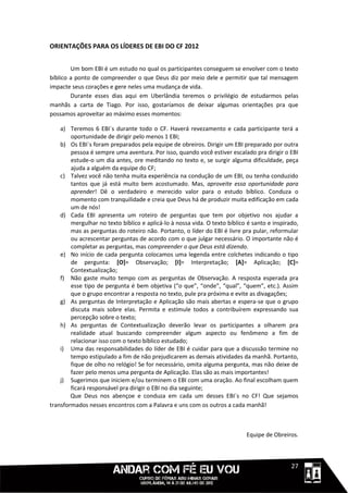 ORIENTAÇÕES PARA OS LÍDERES DE EBI DO CF 2012


        Um bom EBI é um estudo no qual os participantes conseguem se envolver com o texto
bíblico a ponto de compreender o que Deus diz por meio dele e permitir que tal mensagem
impacte seus corações e gere neles uma mudança de vida.
        Durante esses dias aqui em Uberlândia teremos o privilégio de estudarmos pelas
manhãs a carta de Tiago. Por isso, gostaríamos de deixar algumas orientações pra que
possamos aproveitar ao máximo esses momentos:

    a) Teremos 6 EBI´s durante todo o CF. Haverá revezamento e cada participante terá a
        oportunidade de dirigir pelo menos 1 EBI;
    b) Os EBI´s foram preparados pela equipe de obreiros. Dirigir um EBI preparado por outra
        pessoa é sempre uma aventura. Por isso, quando você estiver escalado pra dirigir o EBI
        estude-o um dia antes, ore meditando no texto e, se surgir alguma dificuldade, peça
        ajuda a alguém da equipe do CF;
    c) Talvez você não tenha muita experiência na condução de um EBI, ou tenha conduzido
        tantos que já está muito bem acostumado. Mas, aproveite essa oportunidade para
        aprender! Dê o verdadeiro e merecido valor para o estudo bíblico. Conduza o
        momento com tranquilidade e creia que Deus há de produzir muita edificação em cada
        um de nós!
    d) Cada EBI apresenta um roteiro de perguntas que tem por objetivo nos ajudar a
        mergulhar no texto bíblico e aplicá-lo à nossa vida. O texto bíblico é santo e inspirado,
        mas as perguntas do roteiro não. Portanto, o líder do EBI é livre pra pular, reformular
        ou acrescentar perguntas de acordo com o que julgar necessário. O importante não é
        completar as perguntas, mas compreender o que Deus está dizendo.
    e) No início de cada pergunta colocamos uma legenda entre colchetes indicando o tipo
        de pergunta: [O]= Observação; [I]= Interpretação; [A]= Aplicação; [C]=
        Contextualização;
    f) Não gaste muito tempo com as perguntas de Observação. A resposta esperada pra
        esse tipo de pergunta é bem objetiva (“o que”, “onde”, “qual”, “quem”, etc.). Assim
        que o grupo encontrar a resposta no texto, pule pra próxima e evite as divagações;
    g) As perguntas de Interpretação e Aplicação são mais abertas e espera-se que o grupo
        discuta mais sobre elas. Permita e estimule todos a contribuírem expressando sua
        percepção sobre o texto;
    h) As perguntas de Contextualização deverão levar os participantes a olharem pra
        realidade atual buscando compreender algum aspecto ou fenômeno a fim de
        relacionar isso com o texto bíblico estudado;
    i) Uma das responsabilidades do líder de EBI é cuidar para que a discussão termine no
        tempo estipulado a fim de não prejudicarem as demais atividades da manhã. Portanto,
        fique de olho no relógio! Se for necessário, omita alguma pergunta, mas não deixe de
        fazer pelo menos uma pergunta de Aplicação. Elas são as mais importantes!
    j) Sugerimos que iniciem e/ou terminem o EBI com uma oração. Ao final escolham quem
        ficará responsável pra dirigir o EBI no dia seguinte;
        Que Deus nos abençoe e conduza em cada um desses EBI´s no CF! Que sejamos
transformados nesses encontros com a Palavra e uns com os outros a cada manhã!



                                                                            Equipe de Obreiros.



                                                                                       1111127
 