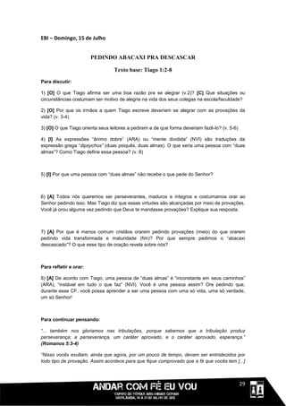 EBI – Domingo, 15 de Julho


                        PEDINDO ABACAXI PRA DESCASCAR

                                  Texto base: Tiago 1:2-8
Para discutir:

1) [O] O que Tiago afirma ser uma boa razão pra se alegrar (v.2)? [C] Que situações ou
circunstâncias costumam ser motivo de alegria na vida dos seus colegas na escola/faculdade?

2) [O] Por que os irmãos a quem Tiago escreve deveriam se alegrar com as provações da
vida? (v. 3-4)

3) [O] O que Tiago orienta seus leitores a pedirem e de que forma deveriam fazê-lo? (v. 5-6)

4) [I] As expressões “ânimo dobre” (ARA) ou “mente dividida” (NVI) são traduções da
expressão grega “dipsychos” (duas psiquês, duas almas). O que seria uma pessoa com “duas
almas”? Como Tiago define essa pessoa? (v. 8)



5) [I] Por que uma pessoa com “duas almas” não recebe o que pede do Senhor?



6) [A] Todos nós queremos ser perseverantes, maduros e íntegros e costumamos orar ao
Senhor pedindo isso. Mas Tiago diz que essas virtudes são alcançadas por meio de provações.
Você já orou alguma vez pedindo que Deus te mandasse provações? Explique sua resposta.



7) [A] Por que é menos comum cristãos orarem pedindo provações (meio) do que orarem
pedindo vida transformada e maturidade (fim)? Por que sempre pedimos o “abacaxi
descascado”? O que esse tipo de oração revela sobre nós?



Para refletir e orar:

8) [A] De acordo com Tiago, uma pessoa de “duas almas” é “inconstante em seus caminhos”
(ARA), “instável em tudo o que faz” (NVI). Você é uma pessoa assim? Ore pedindo que,
durante esse CF, você possa aprender a ser uma pessoa com uma só vida, uma só verdade,
um só Senhor!



Para continuar pensando:

“... também nos gloriamos nas tribulações, porque sabemos que a tribulação produz
perseverança; a perseverança, um caráter aprovado, e o caráter aprovado, esperança.”
(Romanos 5:3-4)

“Nisso vocês exultam, ainda que agora, por um pouco de tempo, devam ser entristecidos por
todo tipo de provação. Assim acontece para que fique comprovado que a fé que vocês tem [...]



                                                                                      1111129
 