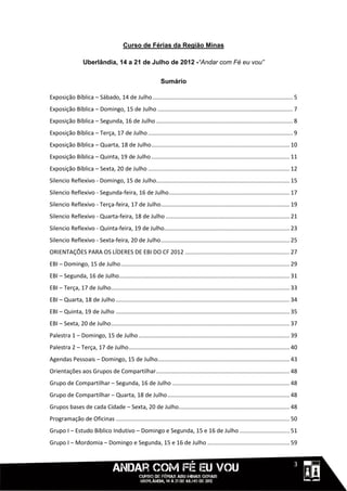 Curso de Férias da Região Minas

                  Uberlândia, 14 a 21 de Julho de 2012 -“Andar com Fé eu vou”

                                                              Sumário

Exposição Bíblica – Sábado, 14 de Julho ....................................................................................... 5
Exposição Bíblica – Domingo, 15 de Julho .................................................................................... 7
Exposição Bíblica – Segunda, 16 de Julho ..................................................................................... 8
Exposição Bíblica – Terça, 17 de Julho .......................................................................................... 9
Exposição Bíblica – Quarta, 18 de Julho ...................................................................................... 10
Exposição Bíblica – Quinta, 19 de Julho ...................................................................................... 11
Exposição Bíblica – Sexta, 20 de Julho ........................................................................................ 12
Silencio Reflexivo - Domingo, 15 de Julho................................................................................... 15
Silencio Reflexivo - Segunda-feira, 16 de Julho ........................................................................... 17
Silencio Reflexivo - Terça-feira, 17 de Julho ................................................................................ 19
Silencio Reflexivo - Quarta-feira, 18 de Julho ............................................................................. 21
Silencio Reflexivo - Quinta-feira, 19 de Julho.............................................................................. 23
Silencio Reflexivo - Sexta-feira, 20 de Julho ................................................................................ 25
ORIENTAÇÕES PARA OS LÍDERES DE EBI DO CF 2012 ................................................................. 27
EBI – Domingo, 15 de Julho ......................................................................................................... 29
EBI – Segunda, 16 de Julho.......................................................................................................... 31
EBI – Terça, 17 de Julho............................................................................................................... 33
EBI – Quarta, 18 de Julho ............................................................................................................ 34
EBI – Quinta, 19 de Julho ............................................................................................................ 35
EBI – Sexta, 20 de Julho ............................................................................................................... 37
Palestra 1 – Domingo, 15 de Julho .............................................................................................. 39
Palestra 2 – Terça, 17 de Julho .................................................................................................... 40
Agendas Pessoais – Domingo, 15 de Julho.................................................................................. 43
Orientações aos Grupos de Compartilhar ................................................................................... 48
Grupo de Compartilhar – Segunda, 16 de Julho ......................................................................... 48
Grupo de Compartilhar – Quarta, 18 de Julho ............................................................................ 48
Grupos bases de cada Cidade – Sexta, 20 de Julho..................................................................... 48
Programação de Oficinas ............................................................................................................ 50
Grupo I – Estudo Bíblico Indutivo – Domingo e Segunda, 15 e 16 de Julho ............................... 51
Grupo I – Mordomia – Domingo e Segunda, 15 e 16 de Julho ................................................... 59


                                                                                                                                111113
 