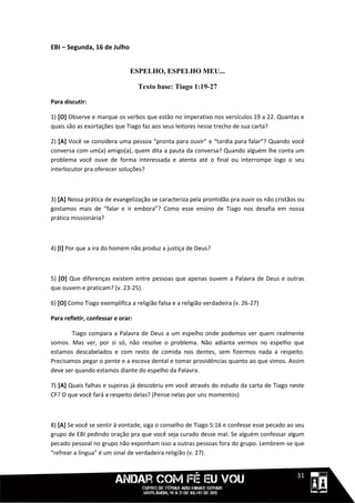 EBI – Segunda, 16 de Julho


                               ESPELHO, ESPELHO MEU...

                                   Texto base: Tiago 1:19-27

Para discutir:

1) [O] Observe e marque os verbos que estão no imperativo nos versículos 19 a 22. Quantas e
quais são as exortações que Tiago faz aos seus leitores nesse trecho de sua carta?

2) [A] Você se considera uma pessoa “pronta para ouvir” e “tardia para falar”? Quando você
conversa com um(a) amigo(a), quem dita a pauta da conversa? Quando alguém lhe conta um
problema você ouve de forma interessada e atenta até o final ou interrompe logo o seu
interlocutor pra oferecer soluções?



3) [A] Nossa prática de evangelização se caracteriza pela prontidão pra ouvir os não cristãos ou
gostamos mais de “falar e ir embora”? Como esse ensino de Tiago nos desafia em nossa
prática missionária?



4) [I] Por que a ira do homem não produz a justiça de Deus?



5) [O] Que diferenças existem entre pessoas que apenas ouvem a Palavra de Deus e outras
que ouvem e praticam? (v. 23-25)

6) [O] Como Tiago exemplifica a religião falsa e a religião verdadeira (v. 26-27)

Para refletir, confessar e orar:

       Tiago compara a Palavra de Deus a um espelho onde podemos ver quem realmente
somos. Mas ver, por si só, não resolve o problema. Não adianta vermos no espelho que
estamos descabelados e com resto de comida nos dentes, sem fizermos nada a respeito.
Precisamos pegar o pente e a escova dental e tomar providências quanto ao que vimos. Assim
deve ser quando estamos diante do espelho da Palavra.

7) [A] Quais falhas e sujeiras já descobriu em você através do estudo da carta de Tiago neste
CF? O que você fará a respeito delas? (Pense nelas por uns momentos)



8) [A] Se você se sentir à vontade, siga o conselho de Tiago 5:16 e confesse esse pecado ao seu
grupo de EBI pedindo oração pra que você seja curado desse mal. Se alguém confessar algum
pecado pessoal no grupo não exponham isso a outras pessoas fora do grupo. Lembrem-se que
“refrear a língua” é um sinal de verdadeira religião (v. 27).


                                                                                      1111131
 