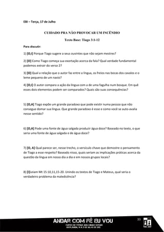 EBI – Terça, 17 de Julho


                 CUIDADO PRA NÃO PROVOCAR UM INCÊNDIO

                               Texto Base: Tiago 3:1-12
Para discutir:

1) [O,I] Porque Tiago sugere a seus ouvintes que não sejam mestres?

2) [O] Como Tiago começa sua exortação acerca da fala? Qual verdade fundamental
podemos extrair do verso 2?

3) [O] Qual a relação que o autor faz entre a língua, os freios nas bocas dos cavalos e o
leme pequeno de um navio?

4) [O,I] O autor compara a ação da língua com a de uma fagulha num bosque. Em quê
esses dois elementos podem ser comparados? Quais são suas consequências?



5) [O,A] Tiago expõe um grande paradoxo que pode existir numa pessoa que não
consegue domar sua língua. Que grande paradoxo é esse e como você se auto-avalia
nesse sentido?



6) [O,A] Pode uma fonte de água salgada produzir água doce? Baseado no texto, o que
seria uma fonte de água salgada e de água doce?



7) [O, A] Qual parece ser, nesse trecho, o versículo chave que demostre o pensamento
de Tiago a esse respeito? Baseado nisso, quais seriam as implicações práticas acerca da
questão da língua em nosso dia a dia e em nossos grupos locais?



8) [I]Leiam Mt 15:10,11,15-20. Unindo os textos de Tiago e Mateus, qual seria o
verdadeiro problema da maledicência?




                                                                                 1111133
 