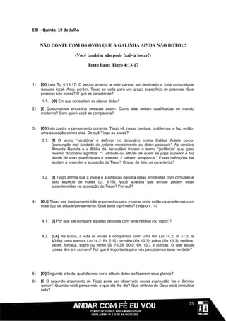 EBI – Quinta, 19 de Julho


     NÃO CONTE COM OS OVOS QUE A GALINHA AINDA NÃO BOTOU!

                        (Você também não pode fazê-la botar!)

                                Texto Base: Tiago 4:13-17



1)   [O] Leia Tg 4.13-17. O trecho anterior a este parece ser destinado a toda comunidade
     daquele local. Aqui, porém, Tiago se volta para um grupo específico de pessoas. Que
     pessoas são essas? O que as caracteriza?
     1.1. [O] Em que consistiam os planos delas?

2)   [I] Costumamos encontrar pessoas assim. Como elas seriam qualificadas no mundo
     moderno? Com quem você as compararia?



3)   [O] Indo contra o pensamento corrente, Tiago vê, nessa postura, problemas, e faz, então,
     uma acusação contra elas. De quê Tiago as acusa?

     3.1. [I] O termo “vanglória” é definido no dicionário online Caldas Aulete como:
          “presunção mal fundada do próprio merecimento ou dotes pessoais”. As versões
          Almeida Revista e a Bíblia de Jerusalém trazem o termo “jactância” que, pelo
          mesmo dicionário significa: “1. atributo ou atitude de quem se julga superior e faz
          alarde de suas qualificações e proezas; 2. altivez, arrogância”. Essas definições lhe
          ajudam a entender a acusação de Tiago? O que, de fato, as caracteriza?



     3.2. [I] Tiago afirma que a inveja e a ambição egoísta estão envolvidas com confusão e
          todo espécie de males (cf. 3.16). Você acredita que ambas podem estar
          subentendidas na acusação de Tiago? Por quê?


4)   [O,I] Tiago usa basicamente três argumentos para mostrar onde estão os problemas com
     esse tipo de atitude/pensamento. Qual seria o primeiro? (veja o v.14)



     4.1. [I] Por que ele compara aquelas pessoas com uma neblina (ou vapor)?



     4.2. [I,A] Na Bíblia, a vida às vezes é comparada com: uma flor (Jo 14.2; Sl 37.2; Is
          40.6s); uma sombra (Jo 14.2; Ec 6.12); orvalho (Os 13.3); palha (Os 13.3); neblina,
          vapor, fumaça, sopro ou vento (Sl 78.39, 90.0; Os 13.3 e outros). O que essas
          coisas têm em comum? Por que é importante para nós percebemos essa verdade?




5)   [O] Segundo o texto, qual deveria ser a atitude deles ao fazerem seus planos?
6)   [I] O segundo argumento de Tiago pode ser observado nessa expressão “se o Senhor
     quiser”. Quando você pensa nela o que ela lhe diz? Que atributo de Deus está embutida
     nela?


                                                                                     1111135
 