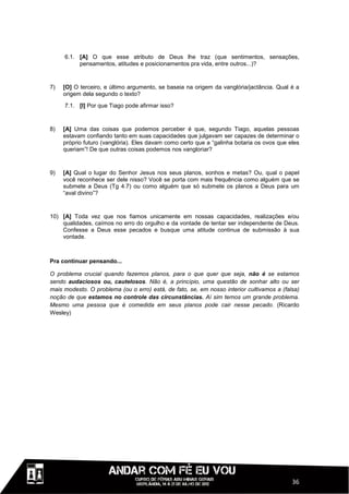 6.1. [A] O que esse atributo de Deus lhe traz (que sentimentos, sensações,
          pensamentos, atitudes e posicionamentos pra vida, entre outros...)?



7)   [O] O terceiro, e último argumento, se baseia na origem da vanglória/jactância. Qual é a
     origem dela segundo o texto?
     7.1. [I] Por que Tiago pode afirmar isso?



8)   [A] Uma das coisas que podemos perceber é que, segundo Tiago, aquelas pessoas
     estavam confiando tanto em suas capacidades que julgavam ser capazes de determinar o
     próprio futuro (vanglória). Eles davam como certo que a “galinha botaria os ovos que eles
     queriam”! De que outras coisas podemos nos vangloriar?



9)   [A] Qual o lugar do Senhor Jesus nos seus planos, sonhos e metas? Ou, qual o papel
     você reconhece ser dele nisso? Você se porta com mais frequência como alguém que se
     submete a Deus (Tg 4.7) ou como alguém que só submete os planos a Deus para um
     “aval divino”?



10) [A] Toda vez que nos fiamos unicamente em nossas capacidades, realizações e/ou
    qualidades, caímos no erro do orgulho e da vontade de tentar ser independente de Deus.
    Confesse a Deus esse pecados e busque uma atitude continua de submissão à sua
    vontade.



Pra continuar pensando...

O problema crucial quando fazemos planos, para o que quer que seja, não é se estamos
sendo audaciosos ou, cautelosos. Não é, a princípio, uma questão de sonhar alto ou ser
mais modesto. O problema (ou o erro) está, de fato, se, em nosso interior cultivamos a (falsa)
noção de que estamos no controle das circunstâncias. Aí sim temos um grande problema.
Mesmo uma pessoa que é comedida em seus planos pode cair nesse pecado. (Ricardo
Wesley)




                                                                                           36
 