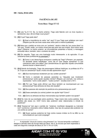 EBI – Sexta, 20 de Julho


                                   PACIÊNCIA DE JÓ!

                                 Texto Base: Tiago 5:7-12



11) [O] Leia Tg 5.7-12. Se, no trecho anterior, Tiago está falando com os ricos injustos e
    opressores, aqui, ele se dirige a que grupo?
12) [O] O quê Tiago pede eles?

     12.1. [I] Qual a importância do verbo “ser” aqui? O que Tiago quer enfatizar com isso?
           (Repare que ele usa duas vezes esse verbo para a mesma qualidade)
13) [O] Note que o pedido se inicia com um “portanto”, dando a ideia de “por causa disso” ou
    “por isso”. Existe, então, um motivo inicial para ele pedir isso aos irmãos. Que motivo seria
    esse? (Observe, no trecho anterior, as circunstâncias presentes e futuras, a mensagem
    embutida nele e, também, todo o contexto da carta)

14) [O] Em seguida, Tiago usa uma ilustração muito interessante: a do agricultor. O que
                                             1
    caracteriza esse profissional na passagem ?

     14.1. [I] Como o uso dessa figura enriquece o pedido de Tiago? (Pensem, por exemplo,
           na atividade desse trabalhador: como ela é? Que etapas apresenta? O que
           caracteriza cada uma delas? Que características do agricultor aquela comunidade
           deveria buscar e desenvolver?)
15) [O,I] Saindo da ilustração, Tiago cita personagens bíblicas históricas: os profetas do AT e
    Jó. O que as caracteriza? Qual o motivo de elas aparecerem aqui?

     15.1. [O] Que recompensas receberam por seu caráter paciente?
     15.2. [I] Como o exemplo de pessoas pacientes ou “daquelas que mostraram
           perseverança” podia ajudar aqueles crentes? (Repare, por exemplo, nos verbos e
           expressões: “como vocês sabem”, “vocês ouviram”, “[vocês] viram o fim”)

     15.3. [O] Por que Tiago pode afirmar que Deus também as recompensará por sua
           perseverança? Que atributos de Deus ele ressalta?
     15.4. [A] Que pessoas são exemplo de paciência e/ou perseverança pra você?

     15.5. [A] Esses exemplos (ou outros) podem nos ajudar hoje? Como?
     15.6. [A] Como os atributos de Deus mencionados aqui também podem nos ajudar?

16) [O,I] No meio de sua exortação sobre paciência, Tiago insere dois outros pedidos. Que
    pedidos são esses (vv. 8,9)? Como elas poderiam estar relacionadas à virtude da
    paciência?
17) [O,I] “Queixar-se” tem aqui o sentido de: “reclamar; manifestar desagrado ou mal-estar
    com” (conforme o dicionário online Caldas Aulete). Que tipo de queixas eles poderiam ter
    uns contra os outros?
     17.1. [A] Quais queixas podemos ter hoje contra nossos irmãos na fé na ABU ou na
           comunidade em que você congrega?



1       A expressão “chuva do outono e da primavera” (ou “chuvas temporãs e serôdias”)
designa o período certo de chuvas dado por Deus, isto é, as chuvas que eram esperadas a
cada ano segundo a benção de Deus (cf. Dt 11.14 e Jr 5.24).


                                                                                       1111137
 